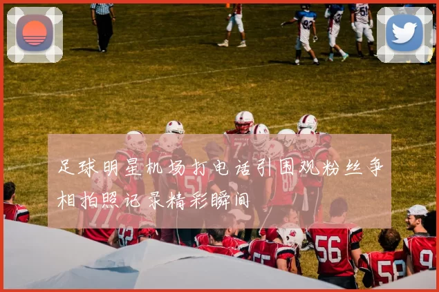 足球明星机场打电话引围观粉丝争相拍照记录精彩瞬间