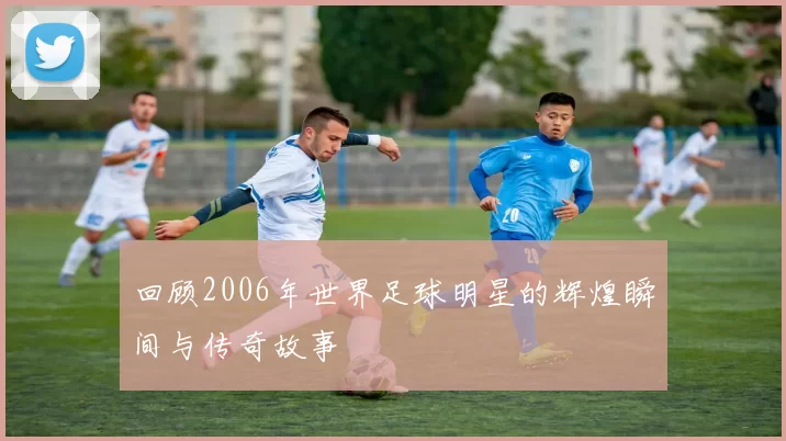 回顾2006年世界足球明星的辉煌瞬间与传奇故事
