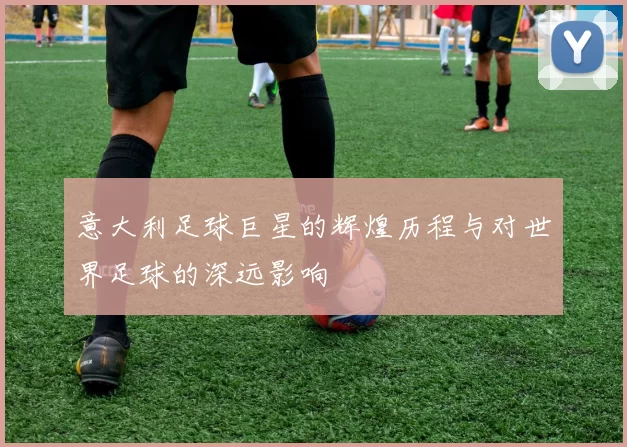 意大利足球巨星的辉煌历程与对世界足球的深远影响