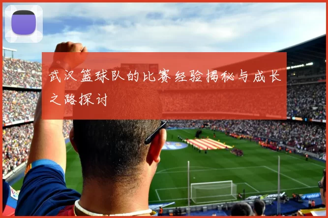 武汉篮球队的比赛经验揭秘与成长之路探讨