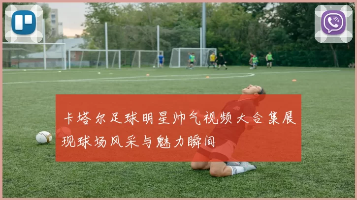 卡塔尔足球明星帅气视频大合集展现球场风采与魅力瞬间