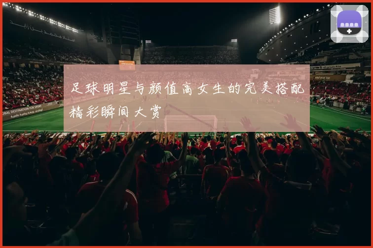 足球明星与颜值高女生的完美搭配精彩瞬间大赏
