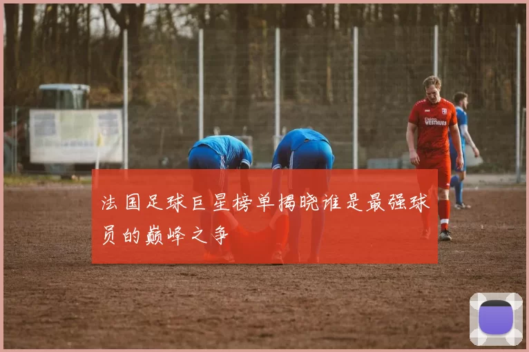 法国足球巨星榜单揭晓谁是最强球员的巅峰之争