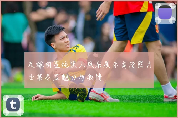足球明星纯黑人风采展示高清图片合集尽显魅力与激情