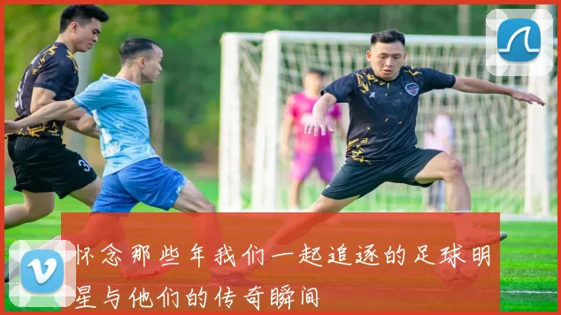 怀念那些年我们一起追逐的足球明星与他们的传奇瞬间