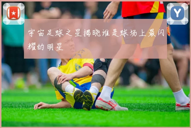 宇宙足球之星揭晓谁是球场上最闪耀的明星