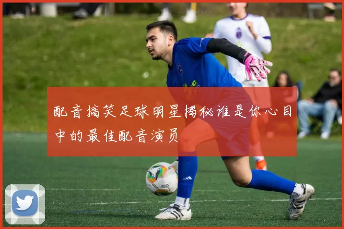 配音搞笑足球明星揭秘谁是你心目中的最佳配音演员