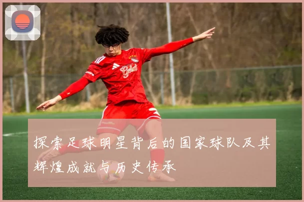 探索足球明星背后的国家球队及其辉煌成就与历史传承