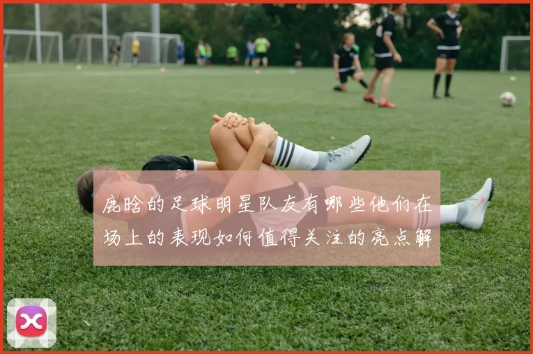 鹿晗的足球明星队友有哪些他们在场上的表现如何值得关注的亮点解析