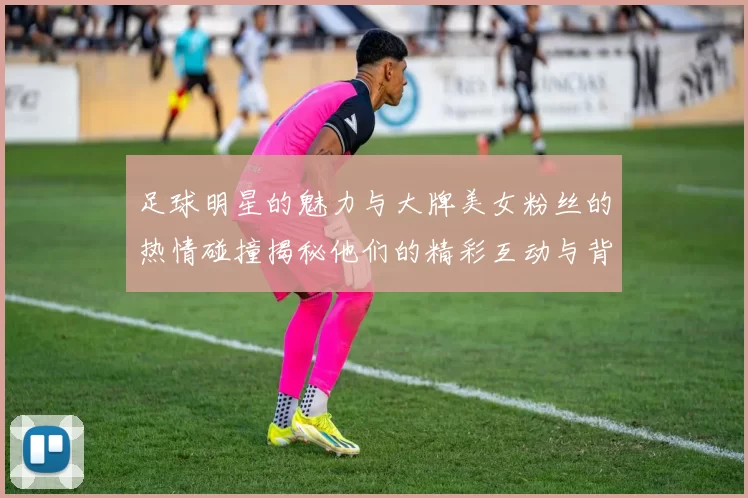足球明星的魅力与大牌美女粉丝的热情碰撞揭秘他们的精彩互动与背后故事