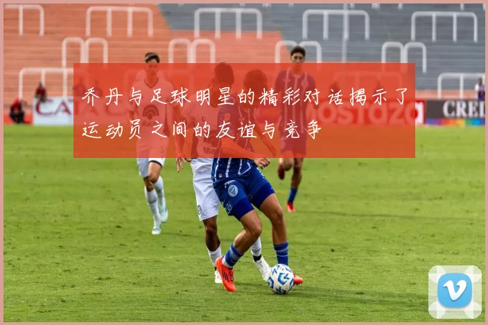 乔丹与足球明星的精彩对话揭示了运动员之间的友谊与竞争