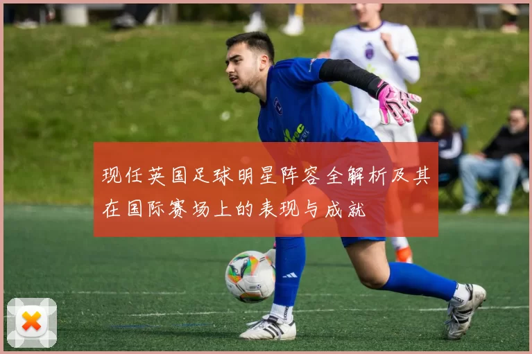 现任英国足球明星阵容全解析及其在国际赛场上的表现与成就