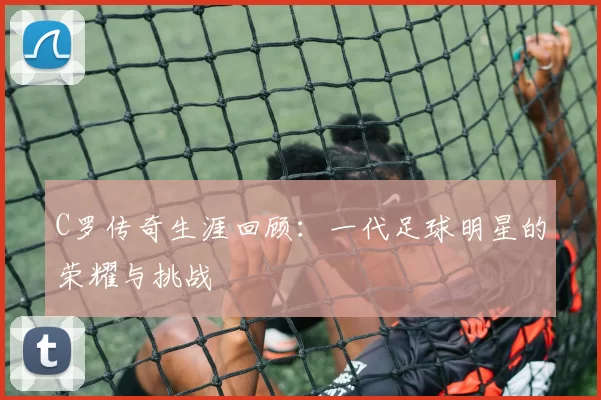 C罗传奇生涯回顾：一代足球明星的荣耀与挑战