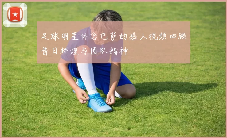 足球明星怀念巴萨的感人视频回顾昔日辉煌与团队精神