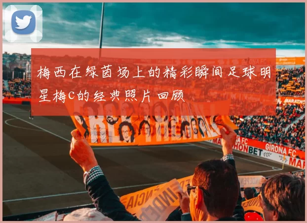 梅西在绿茵场上的精彩瞬间足球明星梅c的经典照片回顾