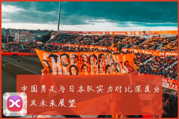 中国男足与日本队实力对比深度分析及未来展望