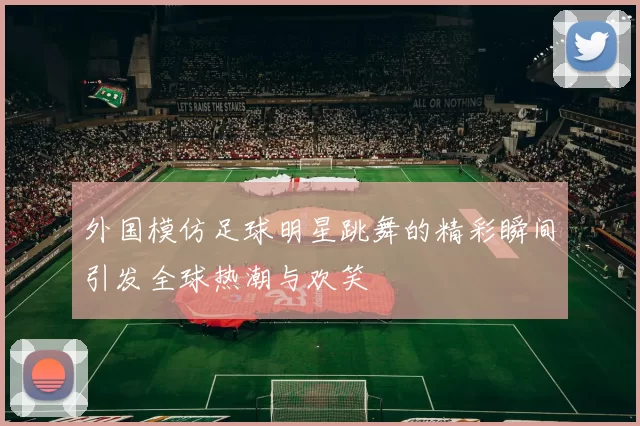 外国模仿足球明星跳舞的精彩瞬间引发全球热潮与欢笑