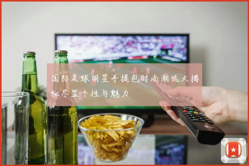 国际足球明星手提包时尚潮流大揭秘尽显个性与魅力