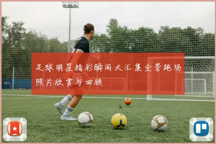 足球明星精彩瞬间大汇集全景跑场照片欣赏与回顾