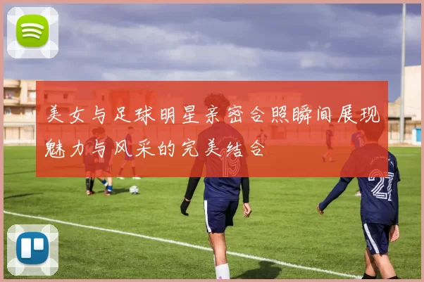 美女与足球明星亲密合照瞬间展现魅力与风采的完美结合