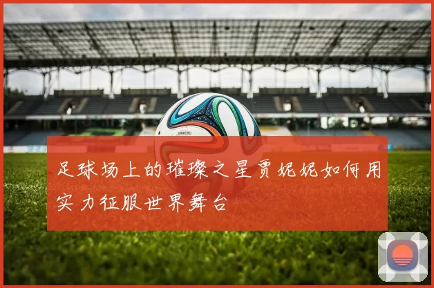 足球场上的璀璨之星贾妮妮如何用实力征服世界舞台