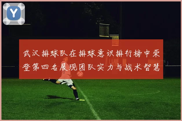 武汉排球队在排球意识排行榜中荣登第四名展现团队实力与战术智慧