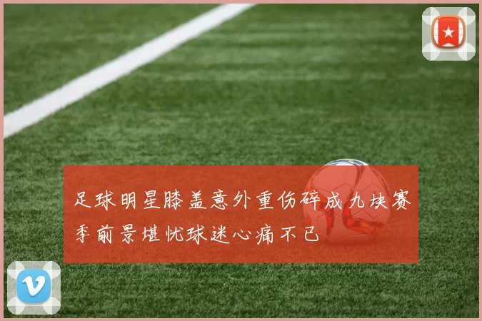 足球明星膝盖意外重伤碎成九块赛季前景堪忧球迷心痛不已