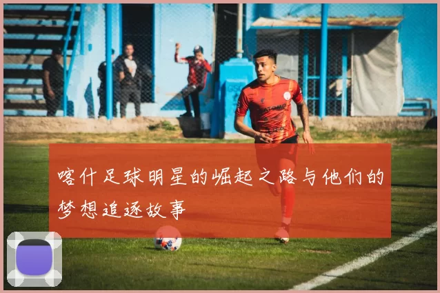 喀什足球明星的崛起之路与他们的梦想追逐故事