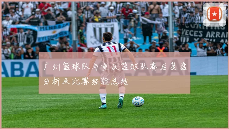 广州篮球队与重庆篮球队赛后复盘分析及比赛经验总结