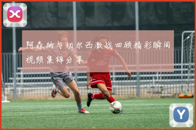 阿森纳与切尔西激战回顾精彩瞬间视频集锦分享