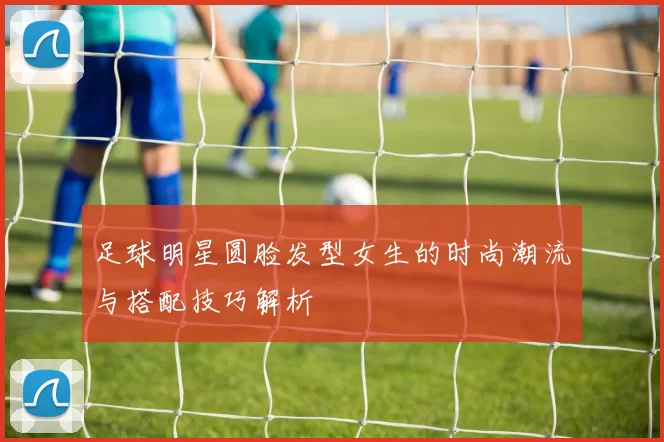 足球明星圆脸发型女生的时尚潮流与搭配技巧解析