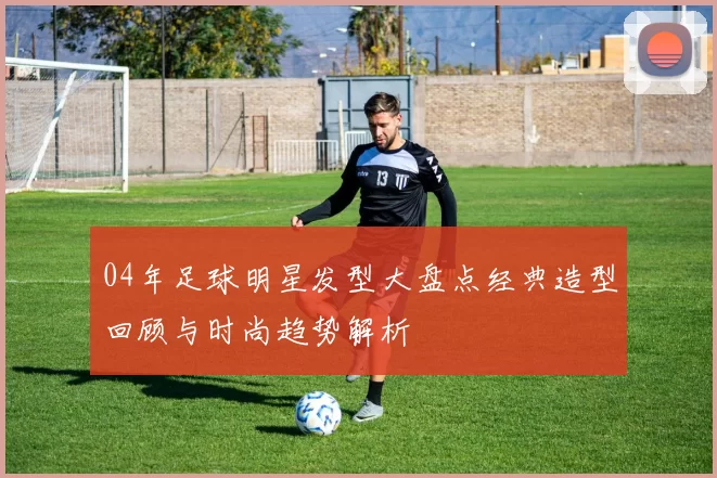 04年足球明星发型大盘点经典造型回顾与时尚趋势解析