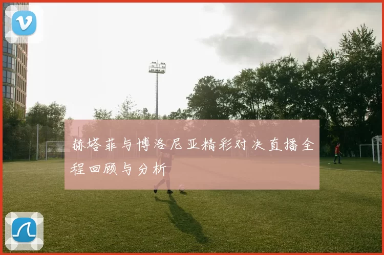 赫塔菲与博洛尼亚精彩对决直播全程回顾与分析