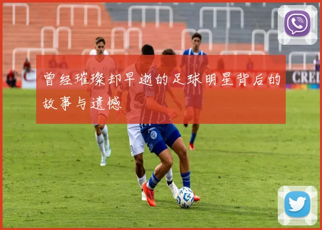 曾经璀璨却早逝的足球明星背后的故事与遗憾