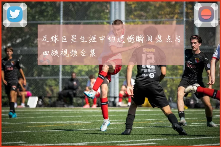 足球巨星生涯中的遗憾瞬间盘点与回顾视频合集