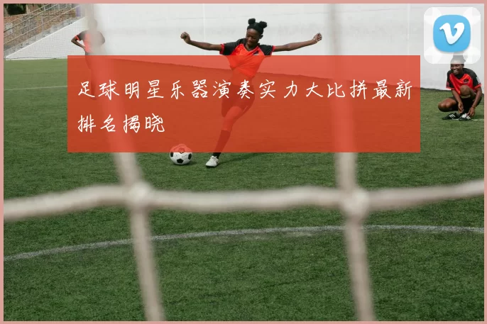 足球明星乐器演奏实力大比拼最新排名揭晓
