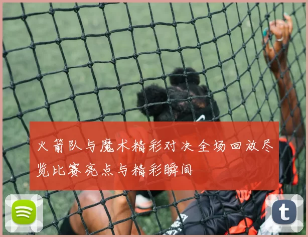 火箭队与魔术精彩对决全场回放尽览比赛亮点与精彩瞬间
