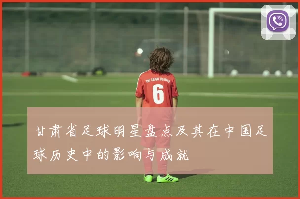 甘肃省足球明星盘点及其在中国足球历史中的影响与成就