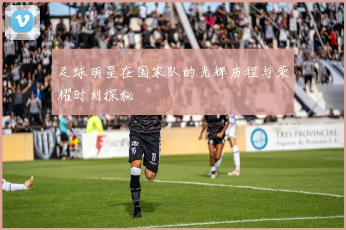 足球明星在国家队的光辉历程与荣耀时刻探秘