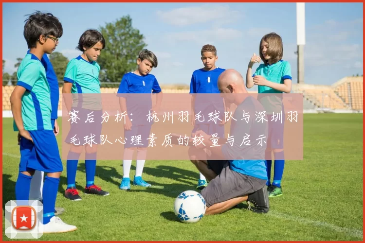 赛后分析：杭州羽毛球队与深圳羽毛球队心理素质的较量与启示