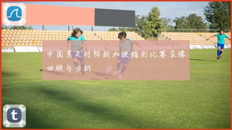 中国男足对阵新加坡精彩比赛录像回顾与分析