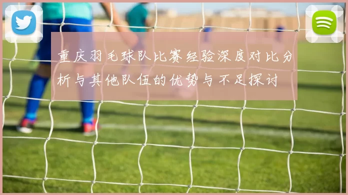 重庆羽毛球队比赛经验深度对比分析与其他队伍的优势与不足探讨