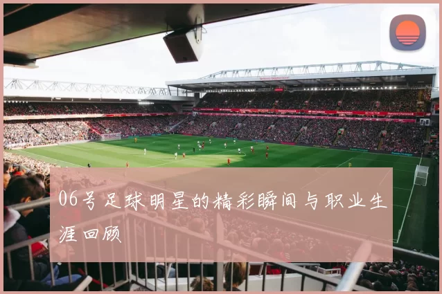 06号足球明星的精彩瞬间与职业生涯回顾