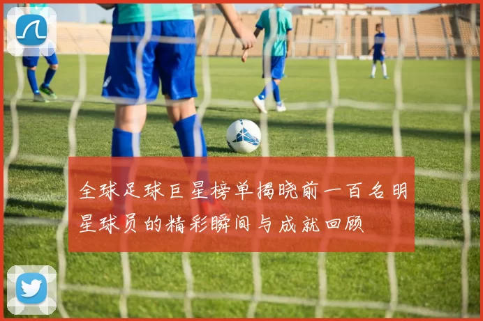 全球足球巨星榜单揭晓前一百名明星球员的精彩瞬间与成就回顾