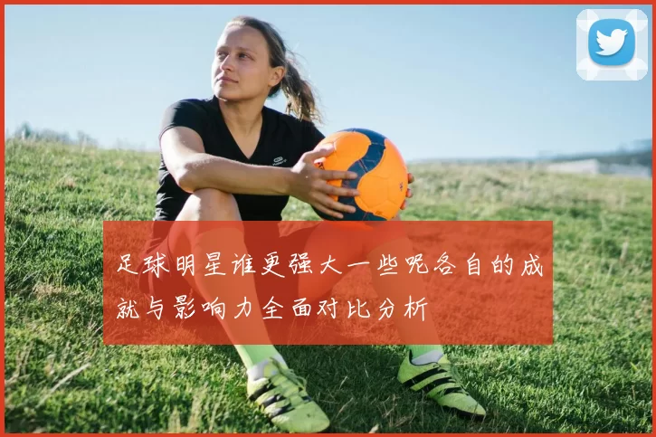 足球明星谁更强大一些呢各自的成就与影响力全面对比分析