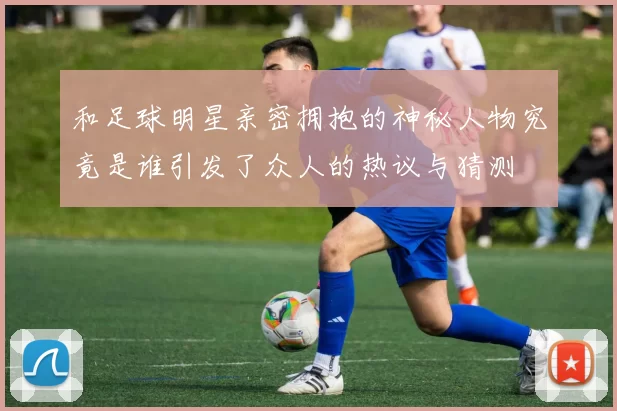 和足球明星亲密拥抱的神秘人物究竟是谁引发了众人的热议与猜测