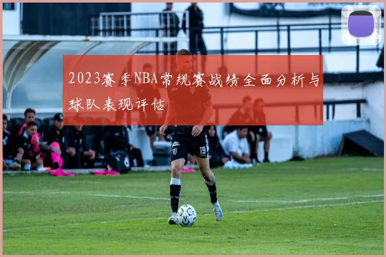 2023赛季NBA常规赛战绩全面分析与球队表现评估