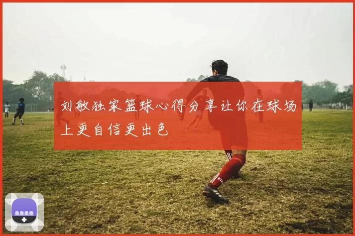 刘敏独家篮球心得分享让你在球场上更自信更出色
