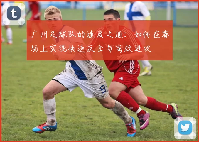 广州足球队的速度之道：如何在赛场上实现快速反击与高效进攻