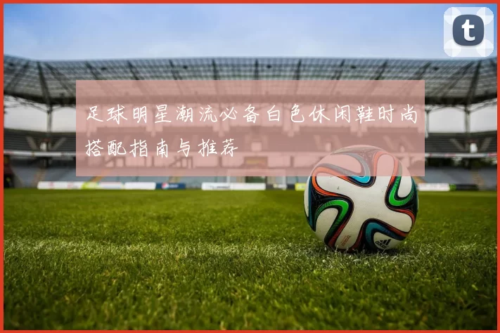 足球明星潮流必备白色休闲鞋时尚搭配指南与推荐